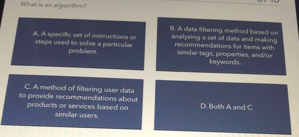 what is an algorithm?\na. a specific set of instructions or steps used to solve a particular problem.\nb. a data filtering method based on analyzing a set of data and making recommendations for items with similar tags, properties, and/or keywords.\nc. a method of filtering user data to provide recommendations about products or services based on similar users.\nd. both a and c