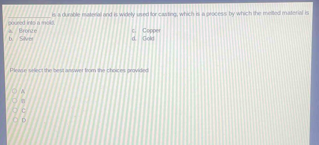 __________ is a durable material and is widely used for casting, which is a process by which the melted material is poured into a mold.\na. bronze\nc. copper\nb. silver\nd. gold\nplease select the best answer from the choices provided\no a\no b\no c\no d