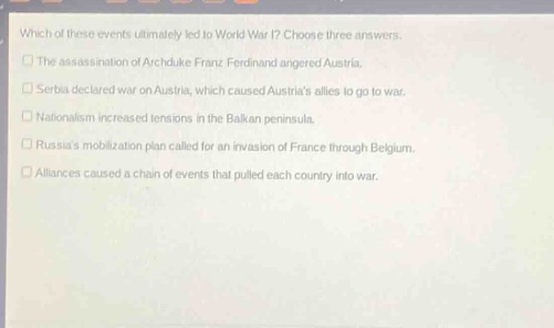 which of these events ultimately led to world war i? choose three answers.\nthe assassination of archduke franz ferdinand angered austria.\nserbia declared war on austria, which caused austrias allies to go to war.\nnationalism increased tensions in the balkan peninsula.\nrussias mobilization plan called for an invasion of france through belgium.\nalliances caused a chain of events that pulled each country into war.