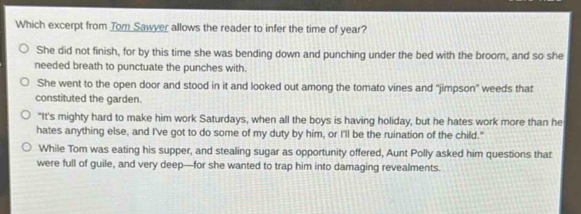 which excerpt from tom sawyer allows the reader to infer the time of year?\nshe did not finish, for by this time she was bending down and punching under the bed with the broom, and so she needed breath to punctuate the punches with.\nshe went to the open door and stood in it and looked out among the tomato vines and \jimpson\ weeds that constituted the garden.\n\its mighty hard to make him work saturdays, when all the boys is having holiday, but he hates work more than he hates anything else, and ive got to do some of my duty by him, or ill be the ruination of the child.\\nwhile tom was eating his supper, and stealing sugar as opportunity offered, aunt polly asked him questions that were full of guile, and very deep—for she wanted to trap him into damaging revealments.