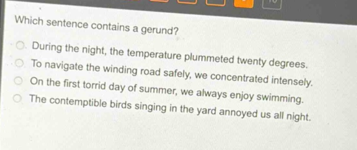 which sentence contains a gerund?\nduring the night, the temperature plummeted twenty degrees.\nto navigate the winding road safely, we concentrated intensely.\non the first torrid day of summer, we always enjoy swimming.\nthe contemptible birds singing in the yard annoyed us all night.