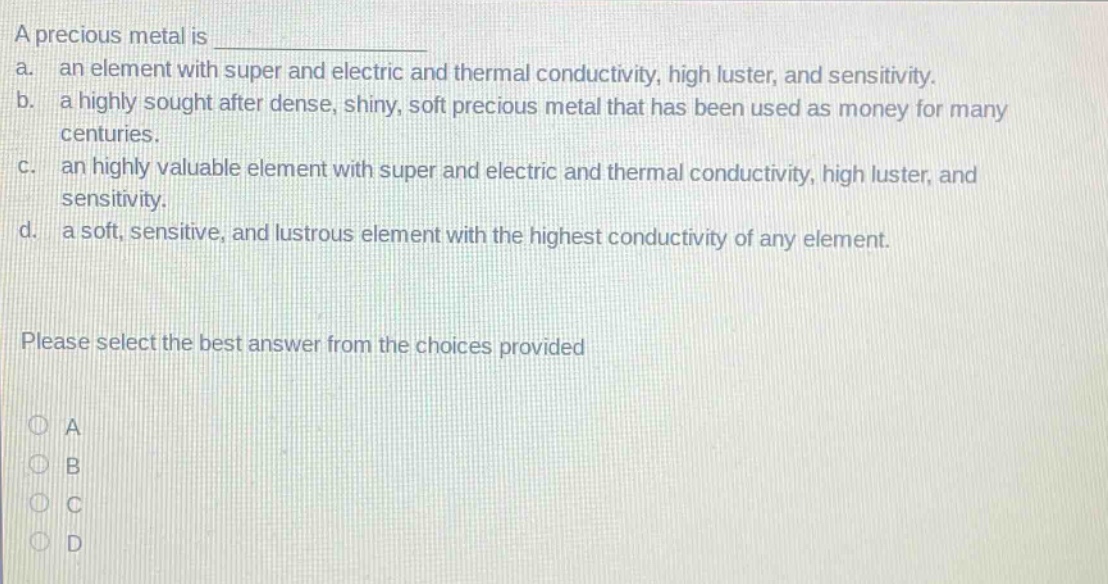 a precious metal is \na. an element with super and electric and thermal conductivity, high luster, and sensitivity.\nb. a highly sought after dense, shiny, soft precious metal that has been used as money for many centuries.\nc. an highly valuable element with super and electric and thermal conductivity, high luster, and sensitivity.\nd. a soft, sensitive, and lustrous element with the highest conductivity of any element.\nplease select the best answer from the choices provided\na\nb\nc\nd