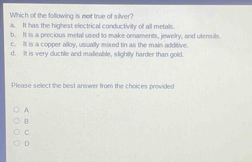 which of the following is not true of silver?\na. it has the highest electrical conductivity of all metals.\nb. it is a precious metal used to make ornaments, jewelry, and utensils.\nc. it is a copper alloy, usually mixed tin as the main additive.\nd. it is very ductile and malleable, slightly harder than gold.\nplease select the best answer from the choices provided\na\nb\nc\nd