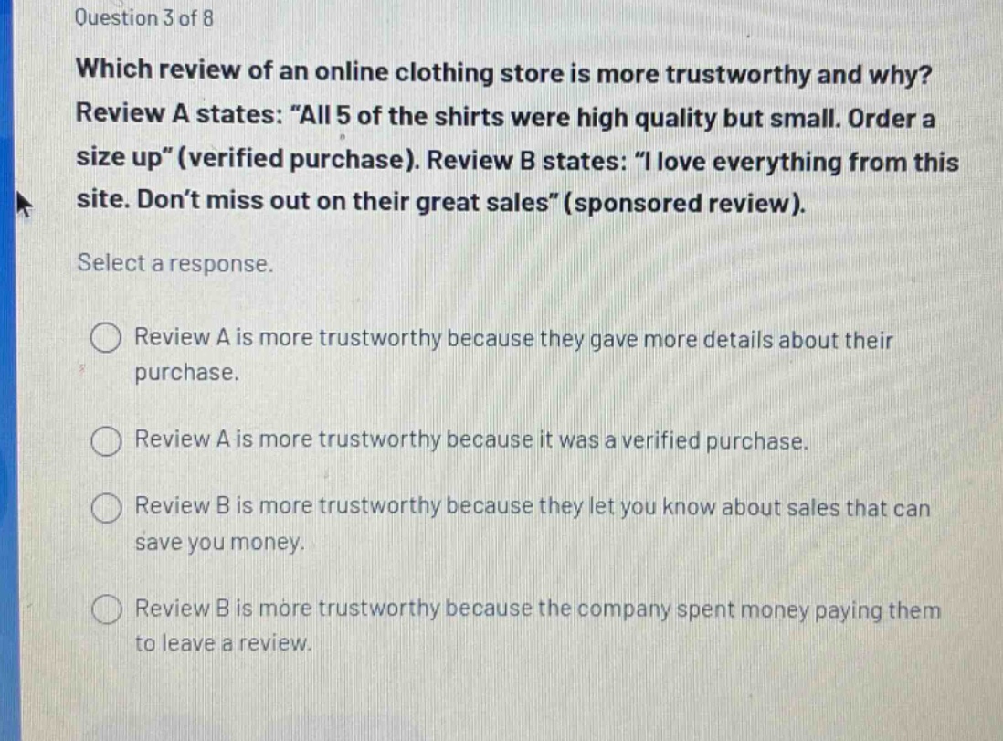 question 3 of 8\nwhich review of an online clothing store is more trustworthy and why?\nreview a states: “all 5 of the shirts were high quality but small. order a size up”(verified purchase). review b states: “i love everything from this site. don’t miss out on their great sales”(sponsored review).\nselect a response.\nreview a is more trustworthy because they gave more details about their purchase.\nreview a is more trustworthy because it was a verified purchase.\nreview b is more trustworthy because they let you know about sales that can save you money.\nreview b is more trustworthy because the company spent money paying them to leave a review.