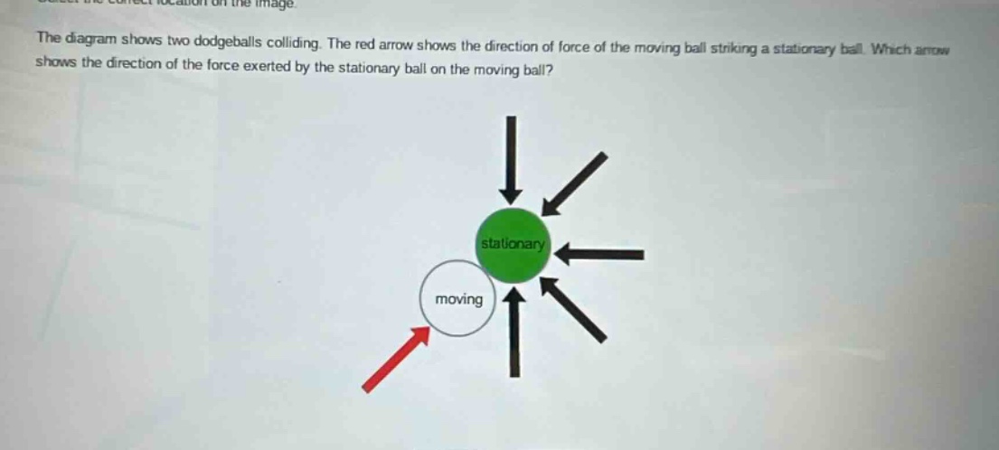 the diagram shows two dodgeballs colliding. the red arrow shows the direction of force of the moving ball striking a stationary ball. which arrow shows the direction of the force exerted by the stationary ball on the moving ball?