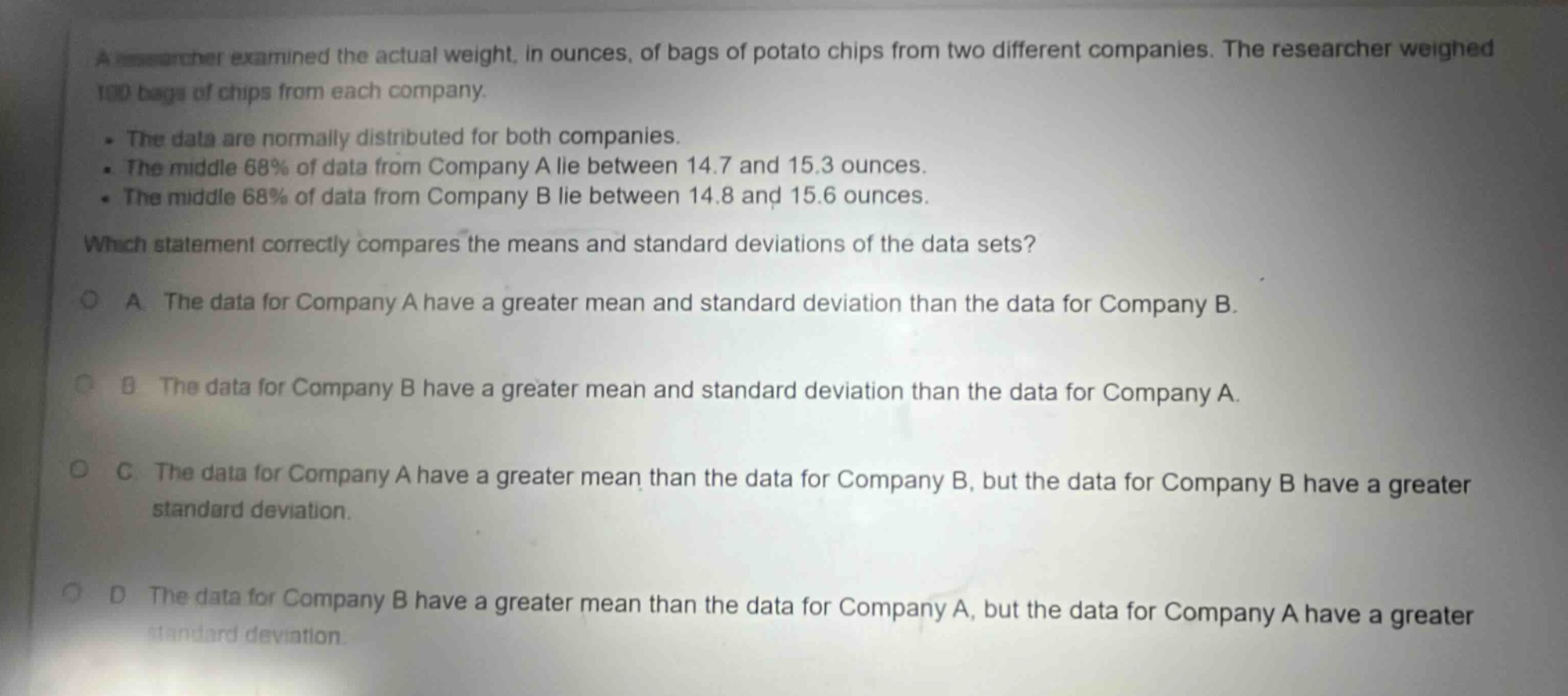 a researcher examined the actual weight, in ounces, of bags of potato chips from two different companies. the researcher weighed 100 bags of chips from each company.\n- the data are normally distributed for both companies.\n- the middle 68% of data from company a lie between 14.7 and 15.3 ounces.\n- the middle 68% of data from company b lie between 14.8 and 15.6 ounces.\nwhich statement correctly compares the means and standard deviations of the data sets?\na. the data for company a have a greater mean and standard deviation than the data for company b.\nb. the data for company b have a greater mean and standard deviation than the data for company a.\nc. the data for company a have a greater mean than the data for company b, but the data for company b have a greater standard deviation.\nd. the data for company b have a greater mean than the data for company a, but the data for company a have a greater standard deviation.
