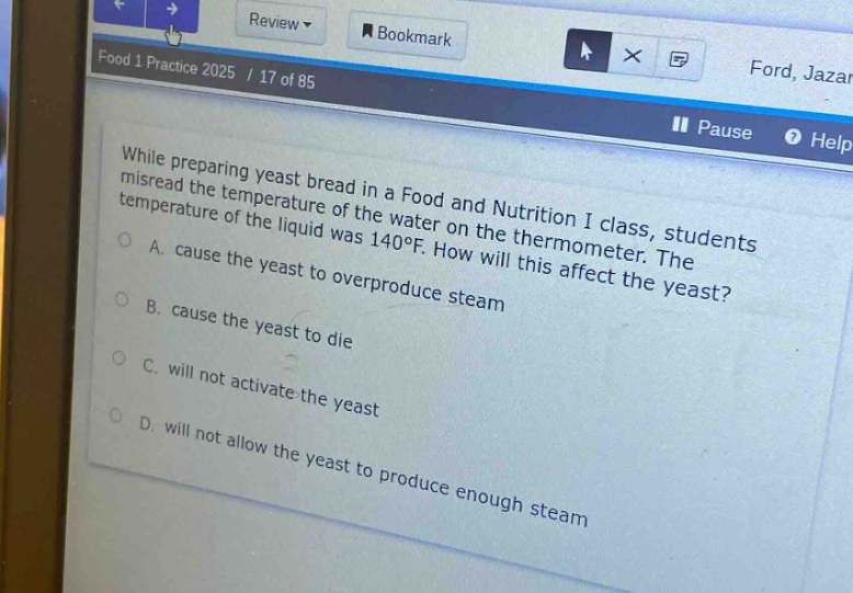 while preparing yeast bread in a food and nutrition i class, students misread the temperature of the water on the thermometer. the temperature of the liquid was 140°f. how will this affect the yeast?\na. cause the yeast to overproduce steam\nb. cause the yeast to die\nc. will not activate the yeast\nd. will not allow the yeast to produce enough steam