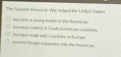 the spanish - american war helped the united states\nbecome a strong leader in the americas.\nincrease control of south american countries.\nincrease trade with countries in europe.\nprevent foreign expansion into the americas.