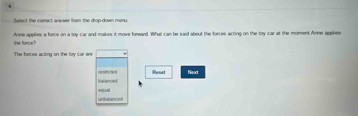 select the correct answer from the drop - down menu. anne applies a force on a toy car and makes it move forward. what can be said about the forces acting on the toy car at the moment anne applies the force? the forces acting on the toy car are restricted balanced equal unbalanced