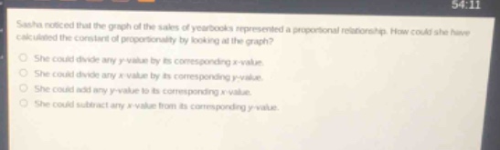 sasha noticed that the graph of the sales of yearbooks represented a proportional relationship. how could she have calculated the constant of proportionality by looking at the graph?\nshe could divide any y - value by its corresponding x - value.\nshe could divide any x - value by its corresponding y - value.\nshe could add any y - value to its corresponding x - value.\nshe could subtract any x - value from its corresponding y - value.