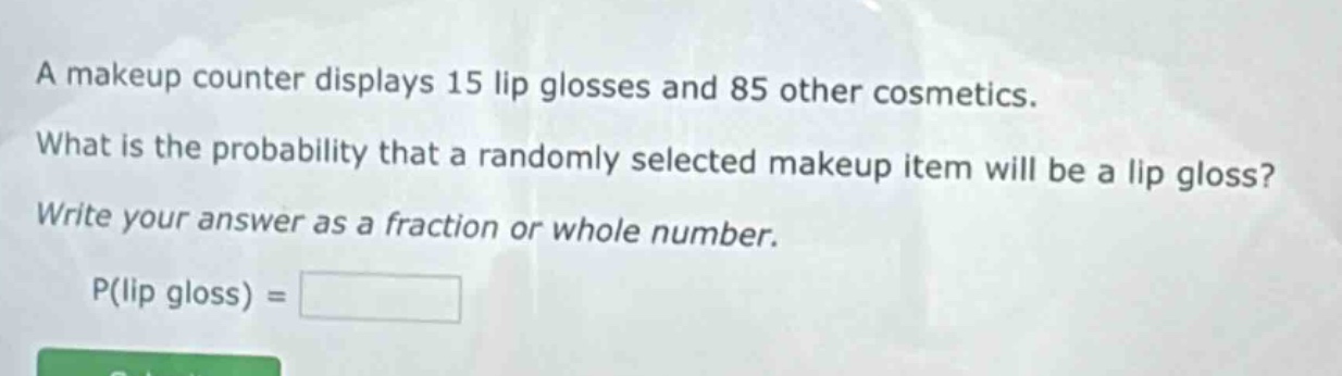 a makeup counter displays 15 lip glosses and 85 other cosmetics. what is the probability that a randomly selected makeup item will be a lip gloss? write your answer as a fraction or whole number. p(lip gloss) =