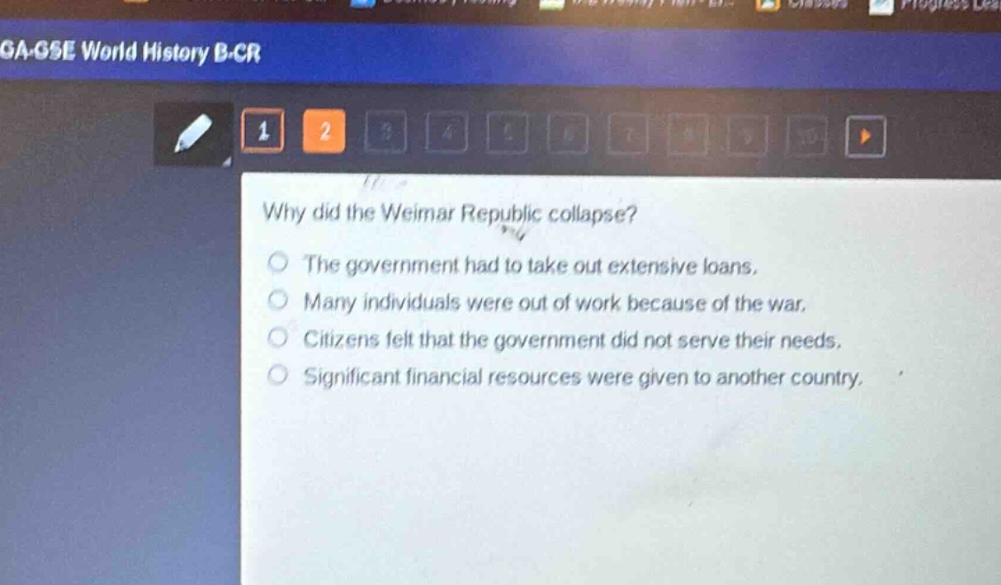 why did the weimar republic collapse?\nthe government had to take out extensive loans.\nmany individuals were out of work because of the war.\ncitizens felt that the government did not serve their needs.\nsignificant financial resources were given to another country.