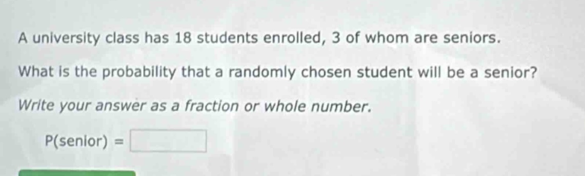 a university class has 18 students enrolled, 3 of whom are seniors. what is the probability that a randomly chosen student will be a senior? write your answer as a fraction or whole number. p(senior) =