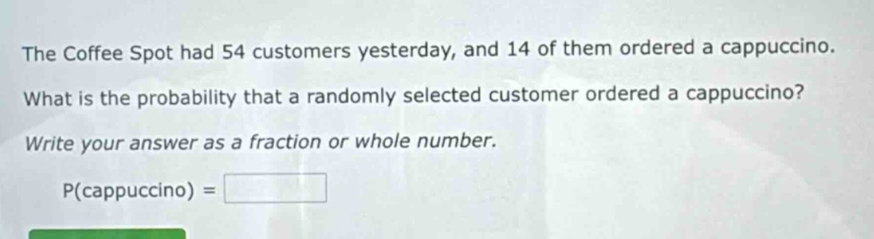 the coffee spot had 54 customers yesterday, and 14 of them ordered a cappuccino. what is the probability that a randomly selected customer ordered a cappuccino? write your answer as a fraction or whole number. p(cappuccino) =