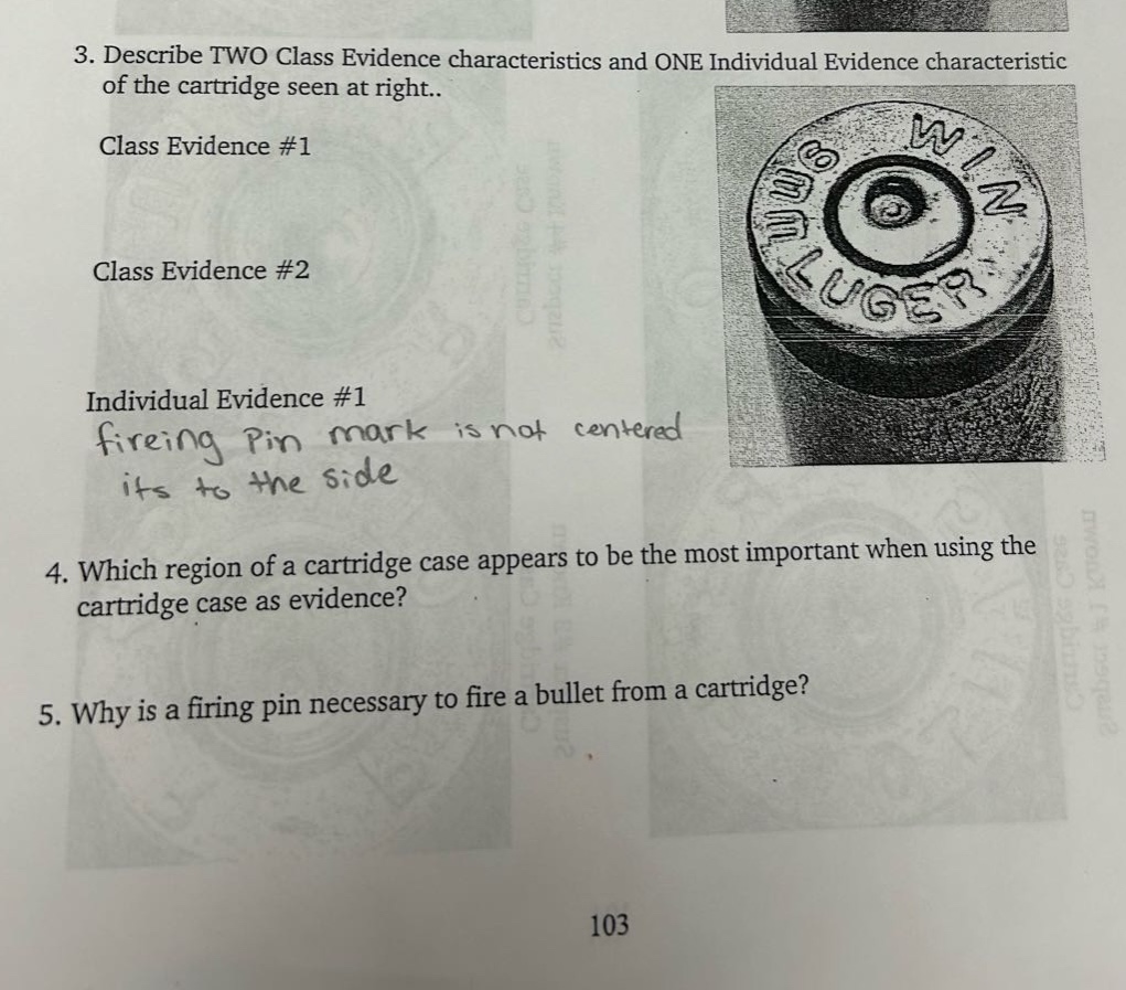 3. describe two class evidence characteristics and one individual evidence characteristic of the cartridge seen at right..\nclass evidence #1\nclass evidence #2\nindividual evidence #1 firing pin mark is not centered its to the side\n4. which region of a cartridge case appears to be the most important when using the cartridge case as evidence?\n5. why is a firing pin necessary to fire a bullet from a cartridge?