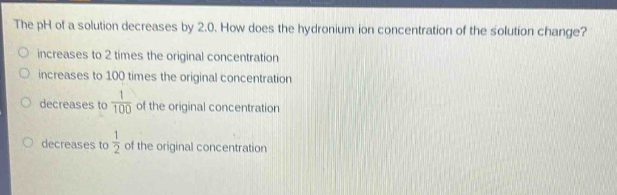 the ph of a solution decreases by 2.0. how does the hydronium ion concentration of the solution change? increases to 2 times the original concentration increases to 100 times the original concentration decreases to $\frac{1}{100}$ of the original concentration decreases to $\frac{1}{2}$ of the original concentration