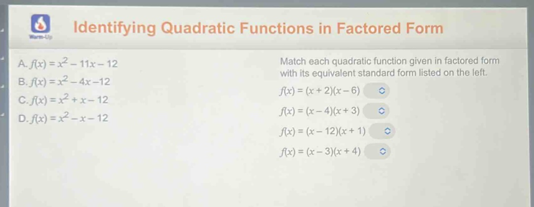 identifying quadratic functions in factored form\na. $f(x)=x^{2}-11x - 12$\nb. $f(x)=x^{2}-4x - 12$\nc. $f(x)=x^{2}+x - 12$\nd. $f(x)=x^{2}-x - 12$\nmatch each quadratic function given in factored form with its equivalent standard form listed on the left.\n$f(x)=(x + 2)(x - 6)$\n$f(x)=(x - 4)(x + 3)$\n$f(x)=(x - 12)(x + 1)$\n$f(x)=(x - 3)(x + 4)$