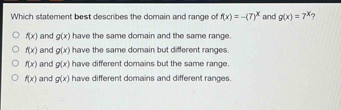 which statement best describes the domain and range of $f(x)=-(7)^{x}$ and $g(x)=7^{x}$?\n$f(x)$ and $g(x)$ have the same domain and the same range.\n$f(x)$ and $g(x)$ have the same domain but different ranges.\n$f(x)$ and $g(x)$ have different domains but the same range.\n$f(x)$ and $g(x)$ have different domains and different ranges.