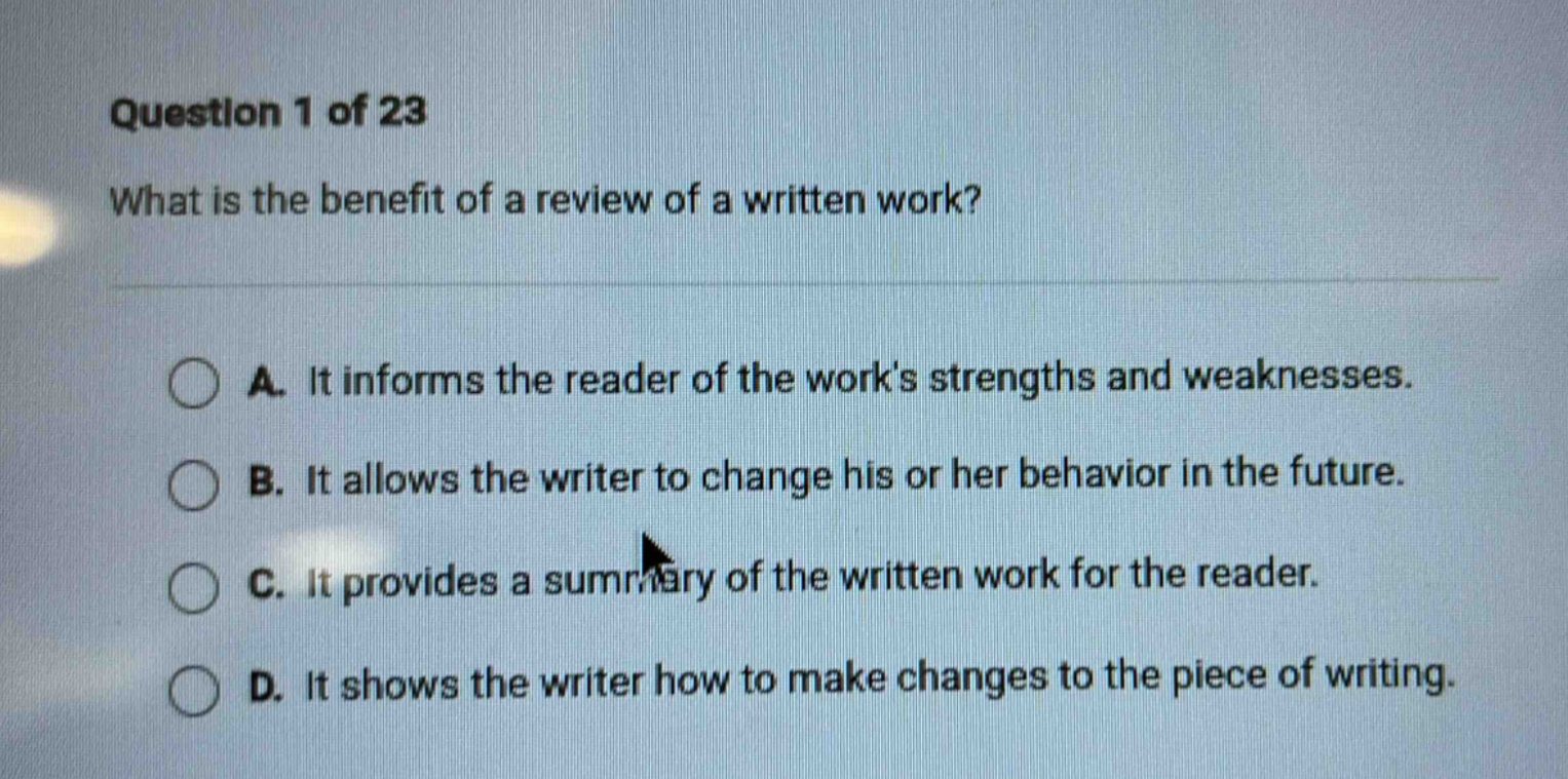 question 1 of 23\nwhat is the benefit of a review of a written work?\na. it informs the reader of the works strengths and weaknesses.\nb. it allows the writer to change his or her behavior in the future.\nc. it provides a summary of the written work for the reader.\nd. it shows the writer how to make changes to the piece of writing.