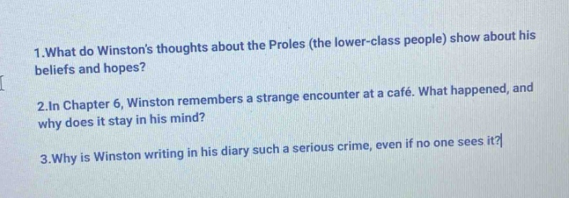 1.what do winstons thoughts about the proles (the lower - class people) show about his beliefs and hopes?\n2.in chapter 6, winston remembers a strange encounter at a café. what happened, and why does it stay in his mind?\n3.why is winston writing in his diary such a serious crime, even if no one sees it?