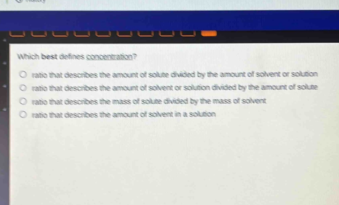 which best defines concentration?\no ratio that describes the amount of solute divided by the amount of solvent or solution\no ratio that describes the amount of solvent or solution divided by the amount of solute\no ratio that describes the mass of solute divided by the mass of solvent\no ratio that describes the amount of solvent in a solution