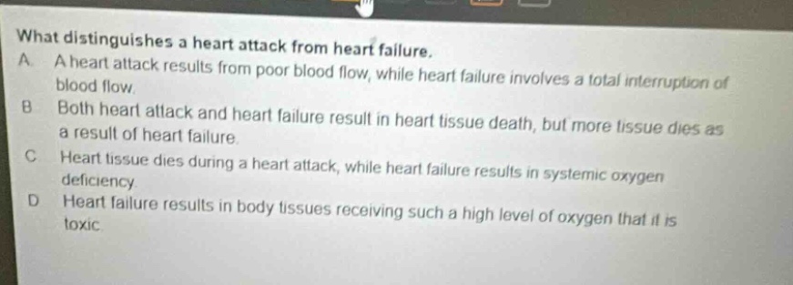 what distinguishes a heart attack from heart failure.\na. a heart attack results from poor blood flow, while heart failure involves a total interruption of blood flow.\nb. both heart attack and heart failure result in heart tissue death, but more tissue dies as a result of heart failure.\nc. heart tissue dies during a heart attack, while heart failure results in systemic oxygen deficiency.\nd. heart failure results in body tissues receiving such a high level of oxygen that it is toxic.