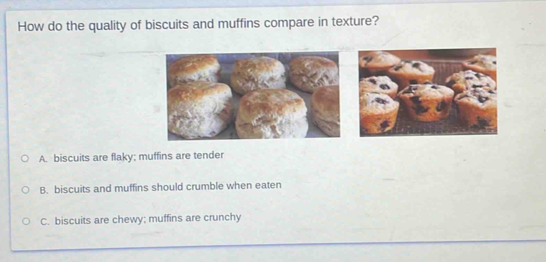 how do the quality of biscuits and muffins compare in texture?\na. biscuits are flaky; muffins are tender\nb. biscuits and muffins should crumble when eaten\nc. biscuits are chewy; muffins are crunchy