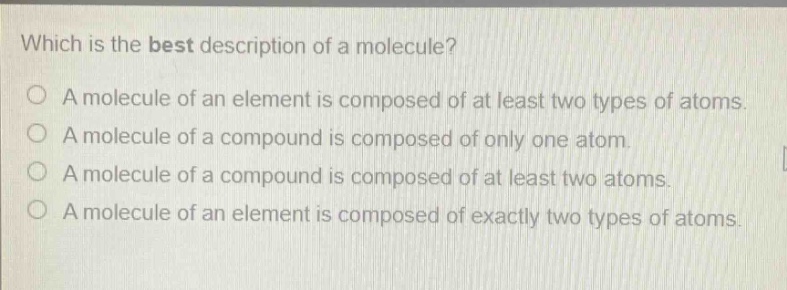 which is the best description of a molecule?\na molecule of an element is composed of at least two types of atoms.\na molecule of a compound is composed of only one atom.\na molecule of a compound is composed of at least two atoms.\na molecule of an element is composed of exactly two types of atoms.
