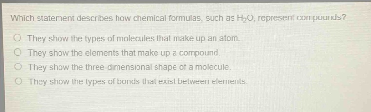 which statement describes how chemical formulas, such as h₂o, represent compounds?\no they show the types of molecules that make up an atom.\no they show the elements that make up a compound.\no they show the three - dimensional shape of a molecule.\no they show the types of bonds that exist between elements.
