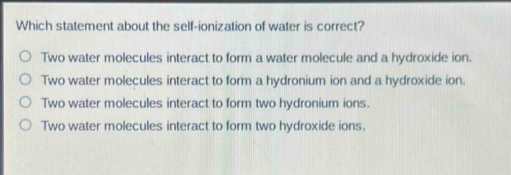 which statement about the self - ionization of water is correct?\ntwo water molecules interact to form a water molecule and a hydroxide ion.\ntwo water molecules interact to form a hydronium ion and a hydroxide ion.\ntwo water molecules interact to form two hydronium ions.\ntwo water molecules interact to form two hydroxide ions.