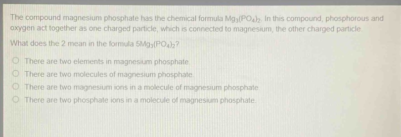 the compound magnesium phosphate has the chemical formula mg₃(po₄)₂. in this compound, phosphorous and oxygen act together as one charged particle, which is connected to magnesium, the other charged particle. what does the 2 mean in the formula 5mg₃(po₄)₂?\no there are two elements in magnesium phosphate.\no there are two molecules of magnesium phosphate.\no there are two magnesium ions in a molecule of magnesium phosphate.\no there are two phosphate ions in a molecule of magnesium phosphate.