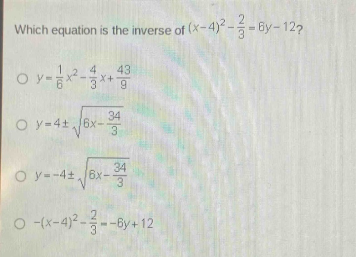 which equation is the inverse of $(x - 4)^2-\frac{2}{3}=6y - 12$?\n$y=\frac{1}{6}x^{2}-\frac{4}{3}x+\frac{43}{9}$\n$y = 4pmsqrt{6x-\frac{34}{3}}$\n$y=-4pmsqrt{6x-\frac{34}{3}}$\n$-(x - 4)^2-\frac{2}{3}=-6y + 12$