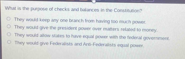 what is the purpose of checks and balances in the constitution?\nthey would keep any one branch from having too much power.\nthey would give the president power over matters related to money.\nthey would allow states to have equal power with the federal government.\nthey would give federalists and anti - federalists equal power.
