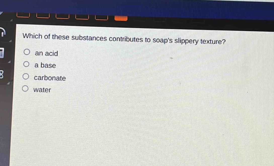 which of these substances contributes to soaps slippery texture?\n○ an acid\n○ a base\n○ carbonate\n○ water