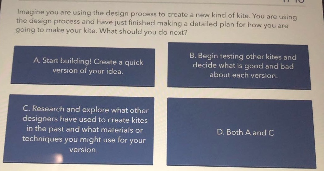 imagine you are using the design process to create a new kind of kite. you are using the design process and have just finished making a detailed plan for how you are going to make your kite. what should you do next?\na. start building! create a quick version of your idea.\nb. begin testing other kites and decide what is good and bad about each version.\nc. research and explore what other designers have used to create kites in the past and what materials or techniques you might use for your version.\nd. both a and c