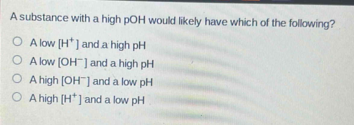 a substance with a high poh would likely have which of the following?\n○ a low h⁺ and a high ph\n○ a low oh⁻ and a high ph\n○ a high oh⁻ and a low ph\n○ a high h⁺ and a low ph