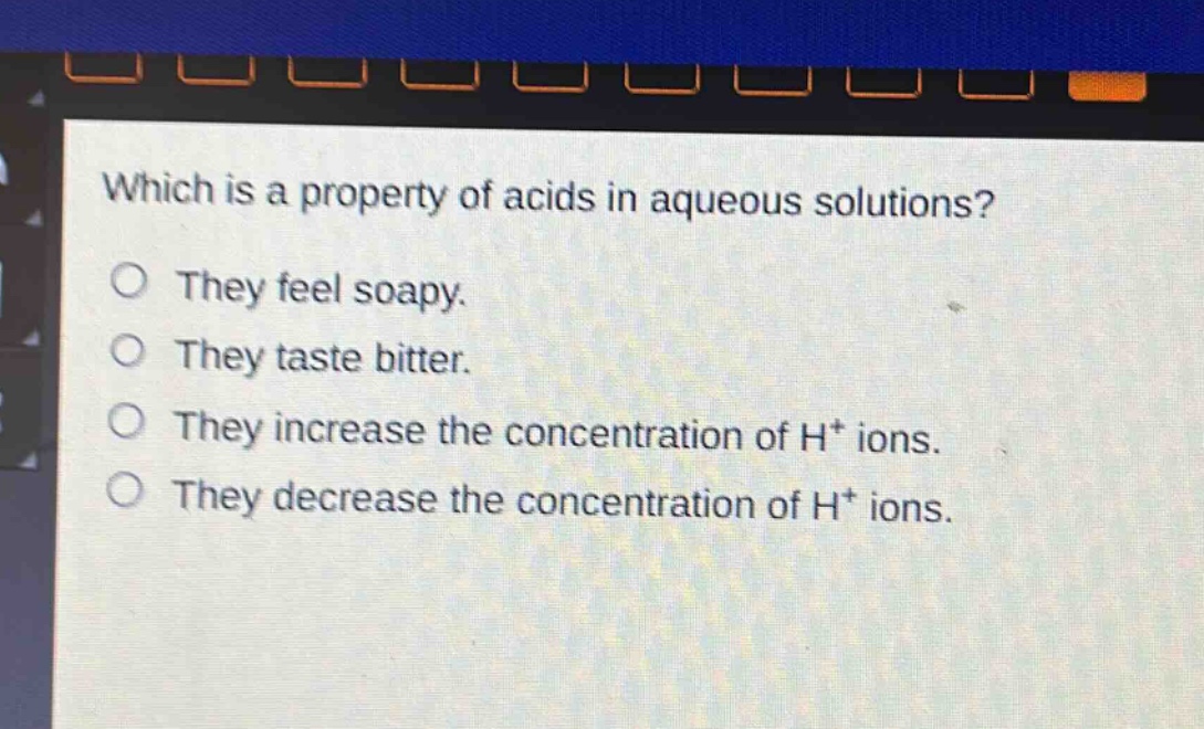 which is a property of acids in aqueous solutions?\nthey feel soapy.\nthey taste bitter.\nthey increase the concentration of h⁺ ions.\nthey decrease the concentration of h⁺ ions.