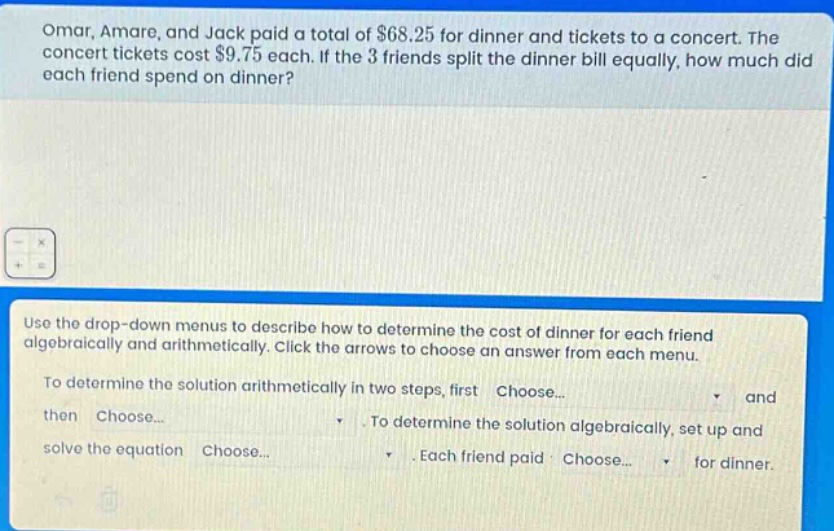omar, amare, and jack paid a total of $68.25 for dinner and tickets to a concert. the concert tickets cost $9.75 each. if the 3 friends split the dinner bill equally, how much did each friend spend on dinner?\nuse the drop - down menus to describe how to determine the cost of dinner for each friend algebraically and arithmetically. click the arrows to choose an answer from each menu.\nto determine the solution arithmetically in two steps, first choose... and then choose... . to determine the solution algebraically, set up and solve the equation choose... . each friend paid choose... for dinner.