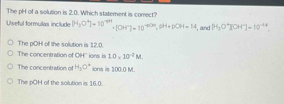 the ph of a solution is 2.0. which statement is correct? useful formulas include h₃o⁺=10⁻ph, oh⁻=10⁻poh, ph + poh = 14, and h₃o⁺oh⁻=10⁻¹⁴. the poh of the solution is 12.0. the concentration of oh⁻ ions is 1.0×10⁻² m. the concentration of h₃o⁺ ions is 100.0 m. the poh of the solution is 16.0.
