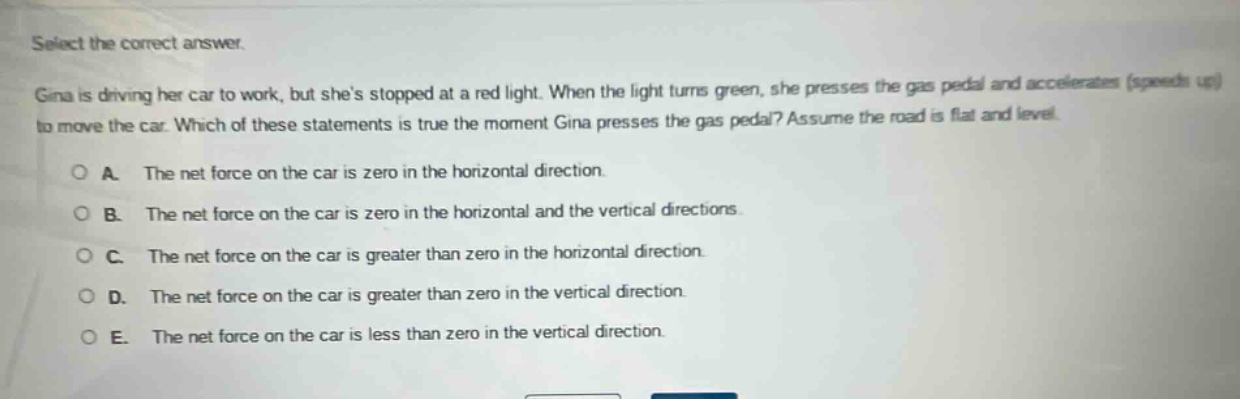 select the correct answer.\ngina is driving her car to work, but shes stopped at a red light. when the light turns green, she presses the gas pedal and accelerates (speeds up) to move the car. which of these statements is true the moment gina presses the gas pedal? assume the road is flat and level.\na. the net force on the car is zero in the horizontal direction.\nb. the net force on the car is zero in the horizontal and the vertical directions.\nc. the net force on the car is greater than zero in the horizontal direction.\nd. the net force on the car is greater than zero in the vertical direction.\ne. the net force on the car is less than zero in the vertical direction.