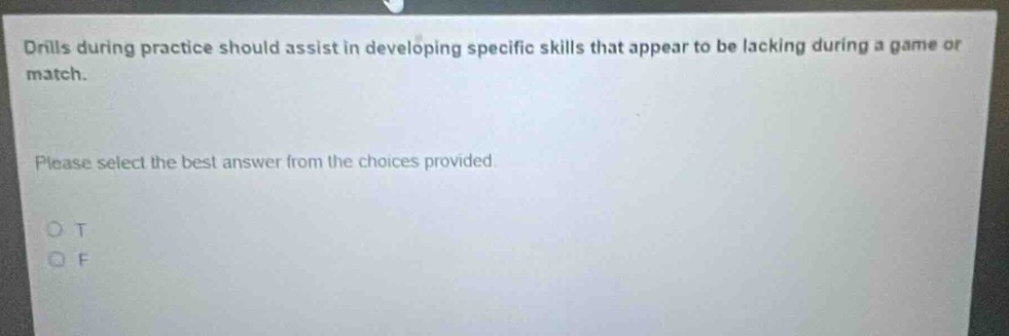 drills during practice should assist in developing specific skills that appear to be lacking during a game or match.\nplease select the best answer from the choices provided.\no t\no f