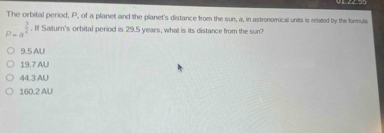 the orbital period, p, of a planet and the planets distance from the sun, a, in astronomical units is related by the formula $p = a^{\frac{3}{2}}$. if saturns orbital period is 29.5 years, what is its distance from the sun?\n9.5 au\n19.7 au\n44.3 au\n160.2 au