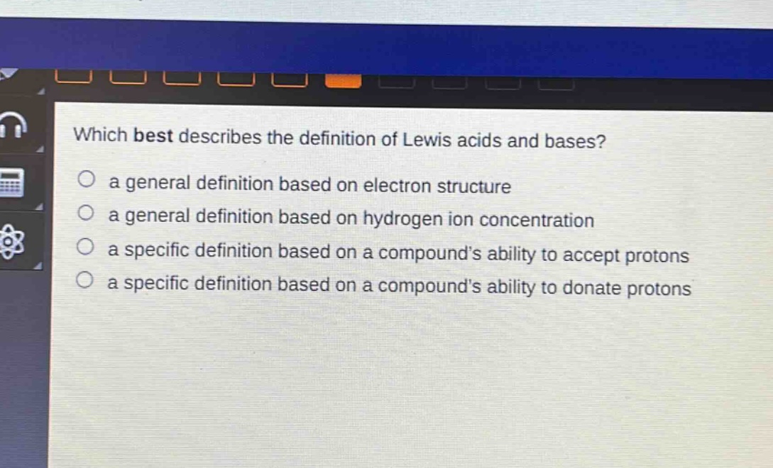 which best describes the definition of lewis acids and bases?\n a general definition based on electron structure\n a general definition based on hydrogen ion concentration\n a specific definition based on a compound’s ability to accept protons\n a specific definition based on a compound’s ability to donate protons