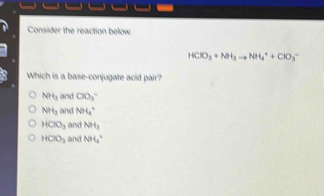 consider the reaction below.\nhclo₃ + nh₃ → nh₄⁺ + clo₃⁻\nwhich is a base - conjugate acid pair?\n○ nh₃ and clo₃⁻\n○ nh₃ and nh₄⁺\n○ hclo₃ and nh₃\n○ hclo₃ and nh₄⁺