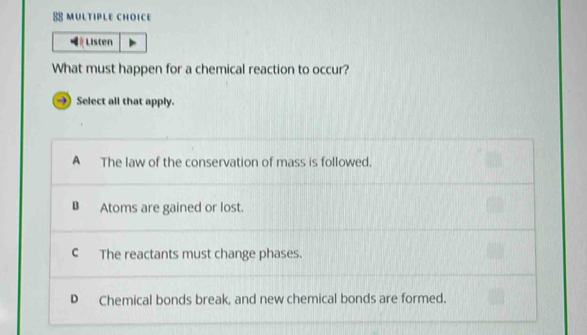 88 multiple choice\nlisten\nwhat must happen for a chemical reaction to occur?\nselect all that apply.\na the law of the conservation of mass is followed.\nb atoms are gained or lost.\nc the reactants must change phases.\nd chemical bonds break, and new chemical bonds are formed.