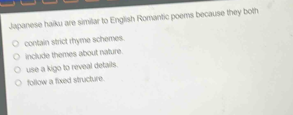 japanese haiku are similar to english romantic poems because they both\ncontain strict rhyme schemes.\ninclude themes about nature.\nuse a kigo to reveal details.\nfollow a fixed structure.