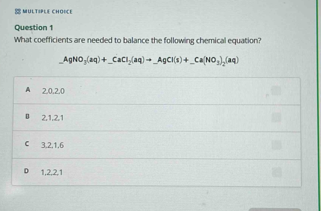 multiple choice\nquestion 1\nwhat coefficients are needed to balance the following chemical equation?\n_agno₃(aq)+_cacl₂(aq)→_agcl(s)+_ca(no₃)₂(aq)\na 2,0,2,0\nb 2,1,2,1\nc 3,2,1,6\nd 1,2,2,1