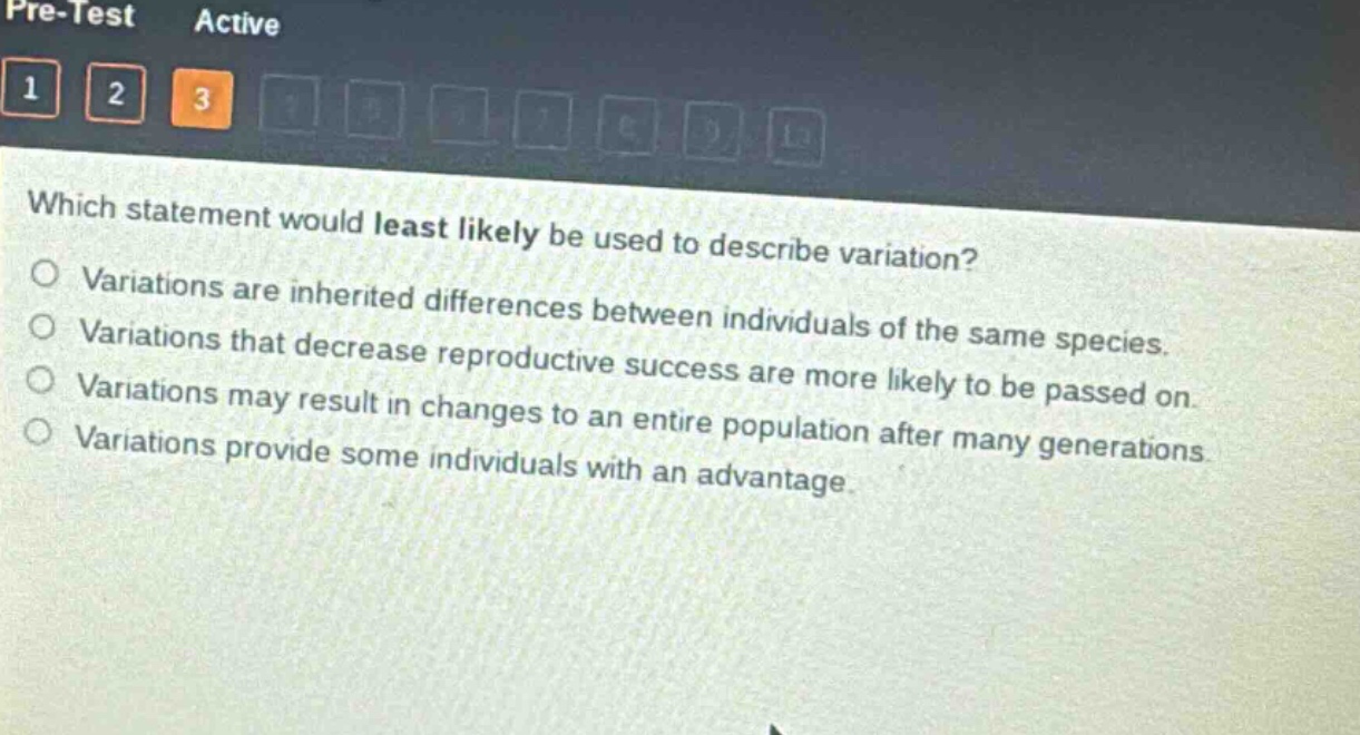 which statement would least likely be used to describe variation?\nvariations are inherited differences between individuals of the same species.\nvariations that decrease reproductive success are more likely to be passed on.\nvariations may result in changes to an entire population after many generations.\nvariations provide some individuals with an advantage.