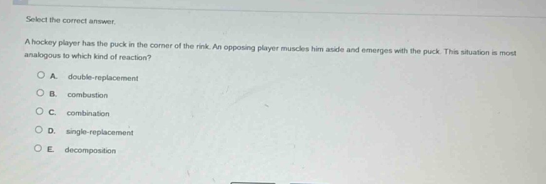 select the correct answer.\na hockey player has the puck in the corner of the rink. an opposing player muscles him aside and emerges with the puck. this situation is most analogous to which kind of reaction?\na. double - replacement\nb. combustion\nc. combination\nd. single - replacement\ne. decomposition