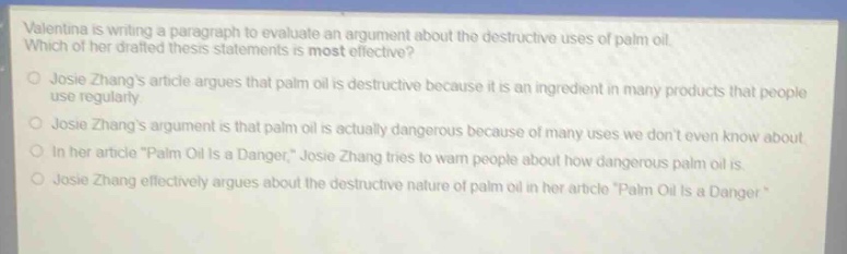 valentina is writing a paragraph to evaluate an argument about the destructive uses of palm oil. which of her drafted thesis statements is most effective?\njosie zhangs article argues that palm oil is destructive because it is an ingredient in many products that people use regularly.\njosie zhangs argument is that palm oil is actually dangerous because of many uses we dont even know about.\nin her article \palm oil is a danger,\ josie zhang tries to warn people about how dangerous palm oil is.\njosie zhang effectively argues about the destructive nature of palm oil in her article \palm oil is a danger\.